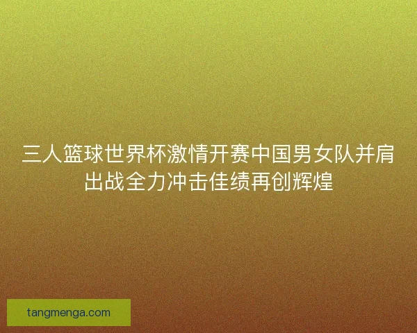 三人篮球世界杯激情开赛中国男女队并肩出战全力冲击佳绩再创辉煌